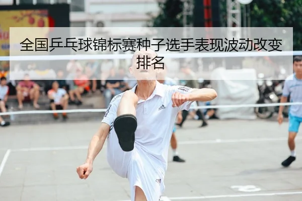 全国乒乓球锦标赛种子选手表现波动改变排名 | BIYINGSPORTS
